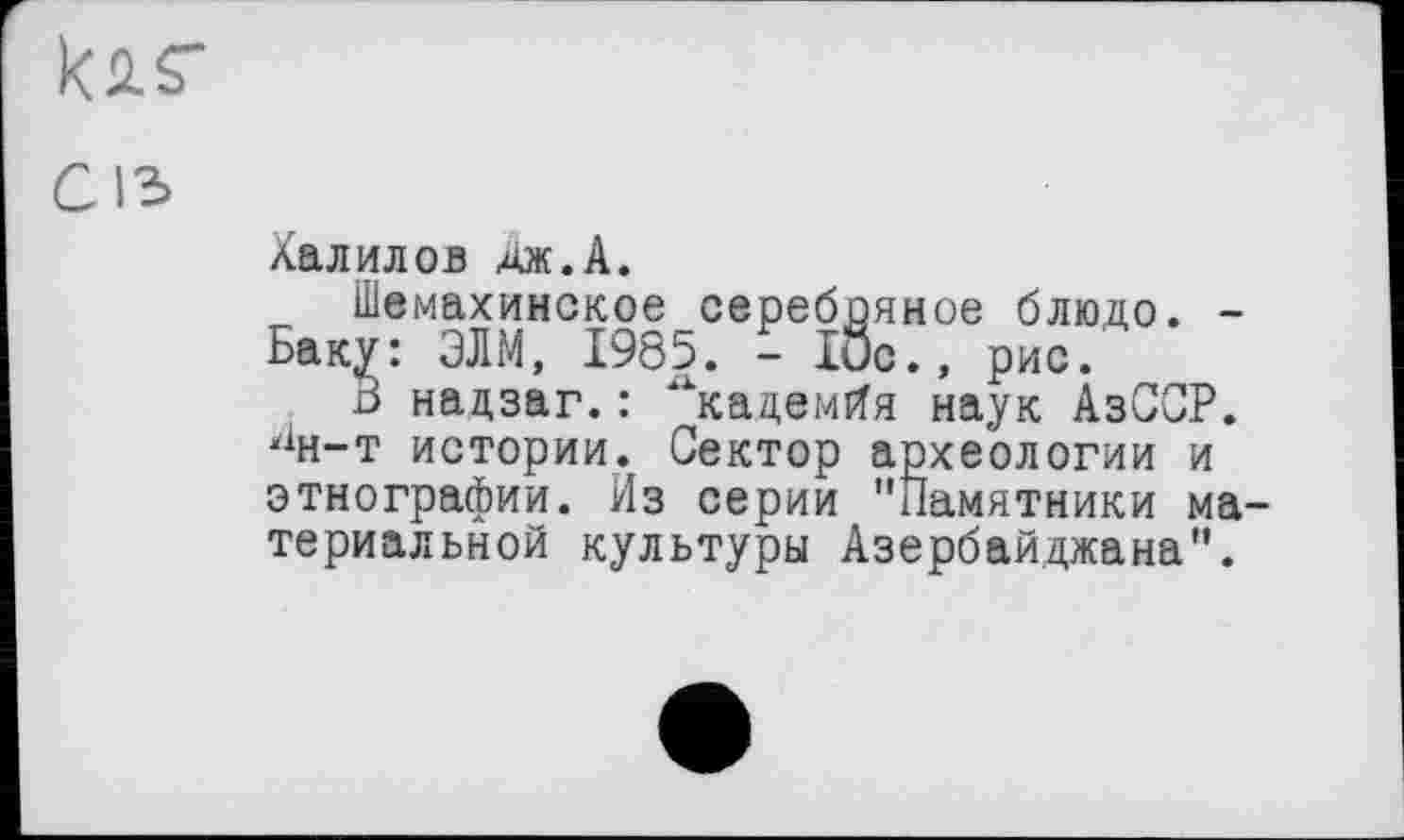 ﻿к 2 S"
Халилов дж.А.
Шемахинское серебряное блюдо. -Баку: ЭЛМ, 1985. - 10с., рис.
В надзаг.: ^кадемйя наук АзССР. "н-т истории. Сектор археологии и этнографии. Из серии "Памятники материальной культуры Азербайджана".